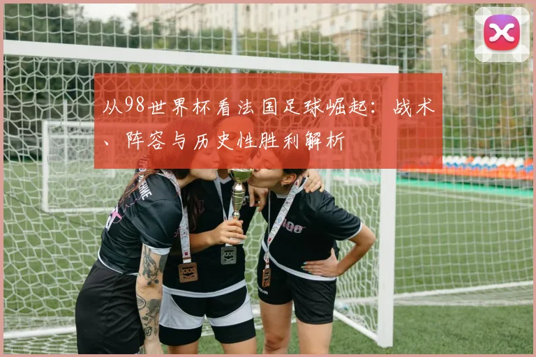 从98世界杯看法国足球崛起：战术、阵容与历史性胜利解析
