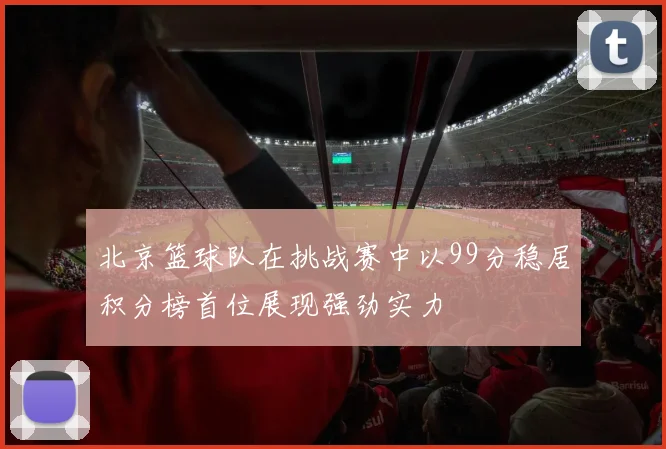 北京篮球队在挑战赛中以99分稳居积分榜首位展现强劲实力