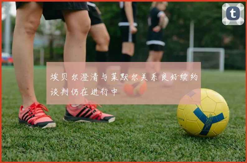 埃贝尔澄清与莱默尔关系良好续约谈判仍在进行中