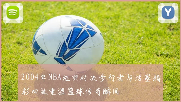 2004年NBA经典对决步行者与活塞精彩回放重温篮球传奇瞬间
