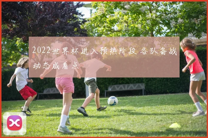 2022世界杯进入预热阶段 各队备战动态成看点