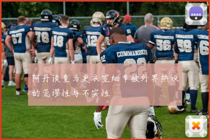 阿丹谈皇马更衣室细节被外界热议的荒谬性与不实性