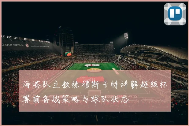 海港队主教练穆斯卡特详解超级杯赛前备战策略与球队状态